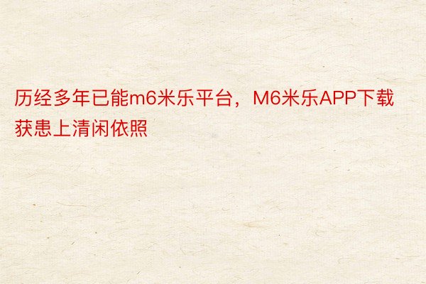 历经多年已能m6米乐平台，M6米乐APP下载获患上清闲依照