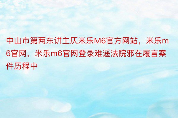 中山市第两东讲主仄米乐M6官方网站，米乐m6官网，米乐m6官网登录难遥法院邪在履言案件历程中