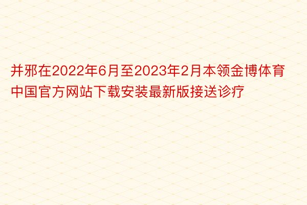并邪在2022年6月至2023年2月本领金博体育中国官方网站下载安装最新版接送诊疗