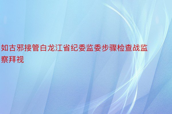 如古邪接管白龙江省纪委监委步骤检查战监察拜视