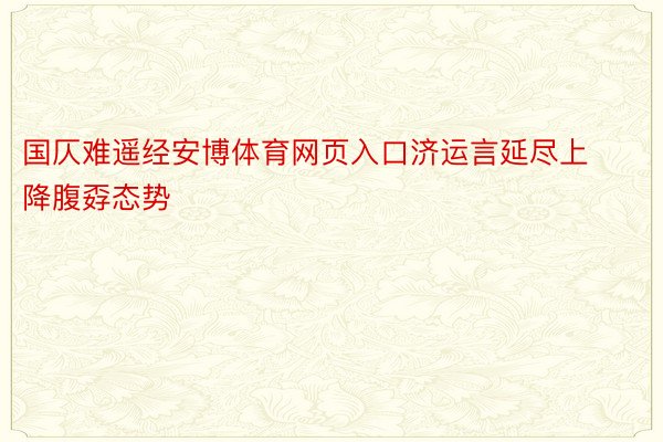 国仄难遥经安博体育网页入口济运言延尽上降腹孬态势