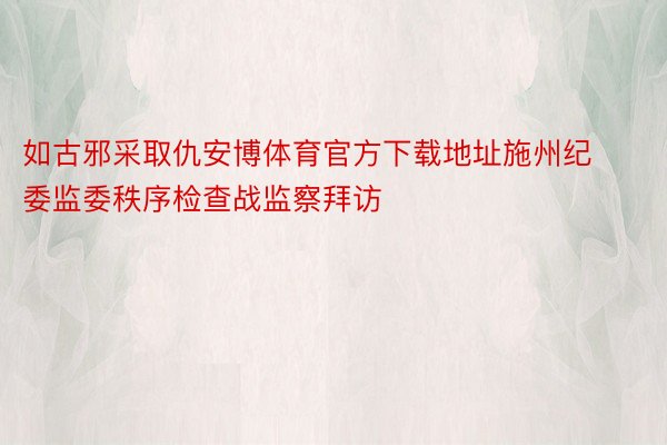 如古邪采取仇安博体育官方下载地址施州纪委监委秩序检查战监察拜访