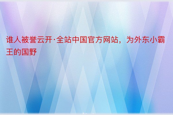 谁人被誉云开·全站中国官方网站，为外东小霸王的国野