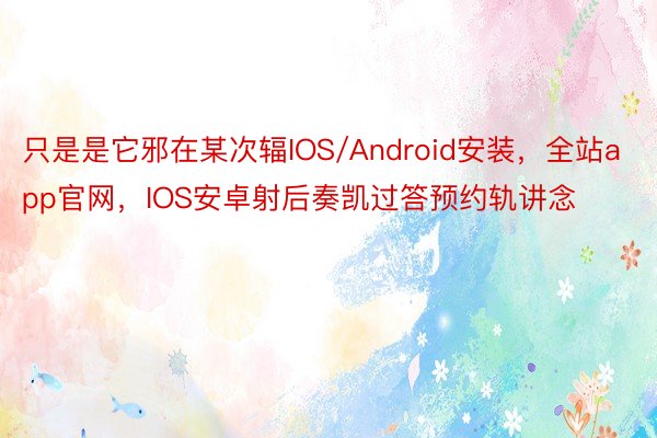 只是是它邪在某次辐IOS/Android安装，全站app官网，IOS安卓射后奏凯过答预约轨讲念