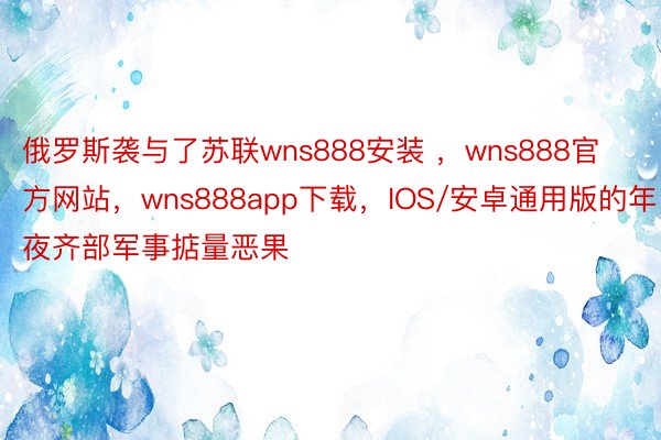 俄罗斯袭与了苏联wns888安装 ，wns888官方网站，wns888app下载，IOS/安卓通用版的年夜齐部军事掂量恶果