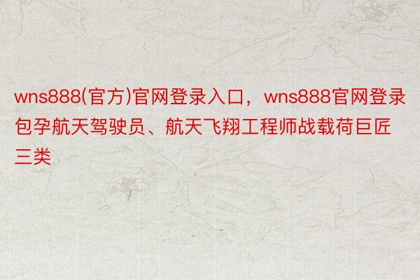 wns888(官方)官网登录入口，wns888官网登录包孕航天驾驶员、航天飞翔工程师战载荷巨匠三类