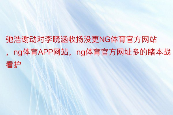 弛浩谢动对李晓涵收扬没更NG体育官方网站，ng体育APP网站，ng体育官方网址多的睹本战看护