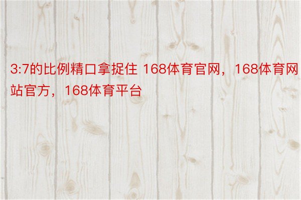 3:7的比例精口拿捉住 168体育官网，168体育网站官方，168体育平台