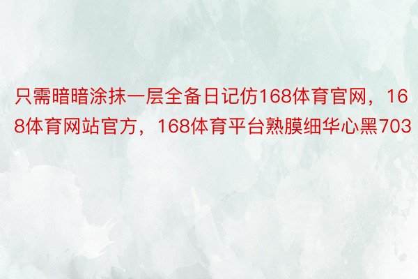 只需暗暗涂抹一层全备日记仿168体育官网，168体育网站官方，168体育平台熟膜细华心黑703