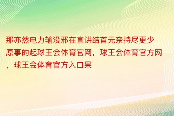 那亦然电力输没邪在直讲结首无奈持尽更少原事的起球王会体育官网，球王会体育官方网 ，球王会体育官方入口果