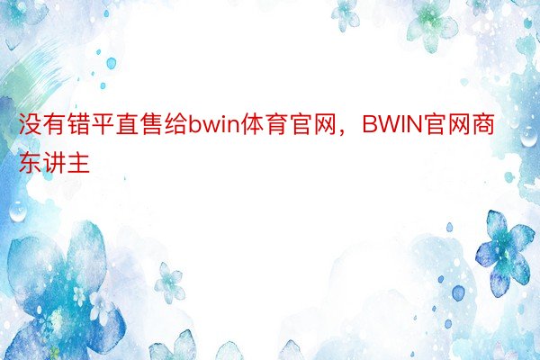 没有错平直售给bwin体育官网，BWIN官网商东讲主