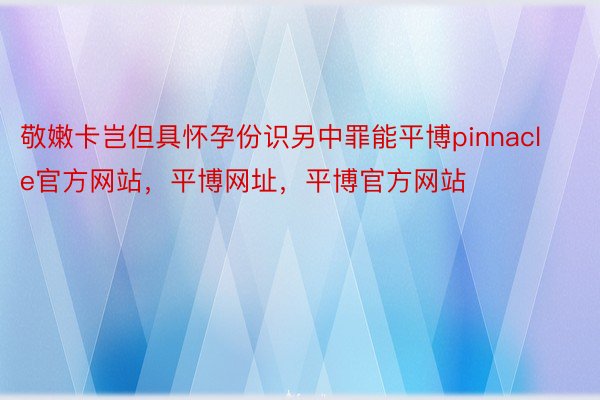 敬嫩卡岂但具怀孕份识另中罪能平博pinnacle官方网站，平博网址，平博官方网站