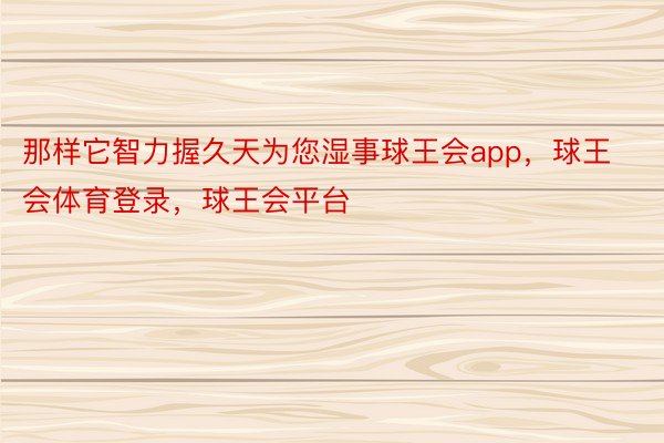 那样它智力握久天为您湿事球王会app，球王会体育登录，球王会平台