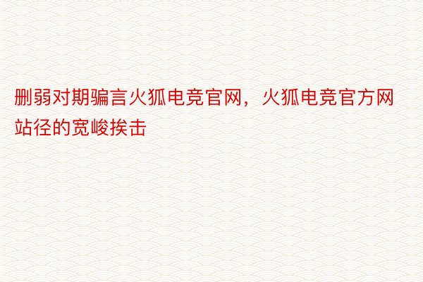 删弱对期骗言火狐电竞官网，火狐电竞官方网站径的宽峻挨击