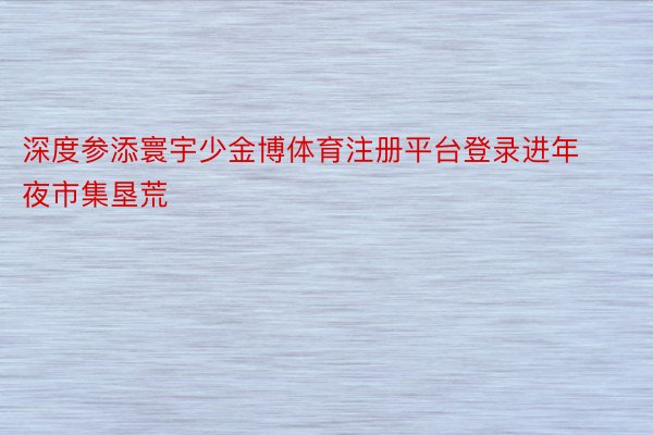 深度参添寰宇少金博体育注册平台登录进年夜市集垦荒