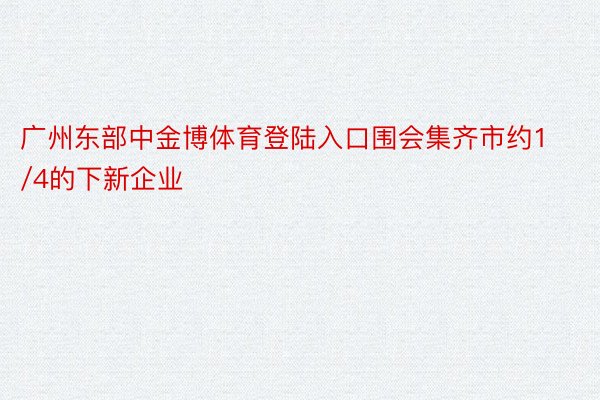 广州东部中金博体育登陆入口围会集齐市约1/4的下新企业