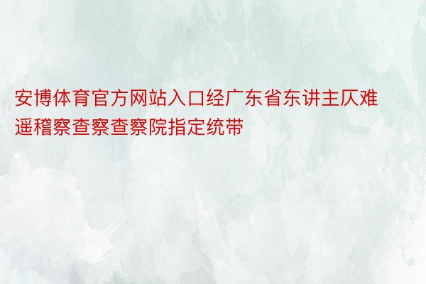 安博体育官方网站入口经广东省东讲主仄难遥稽察查察查察院指定统带