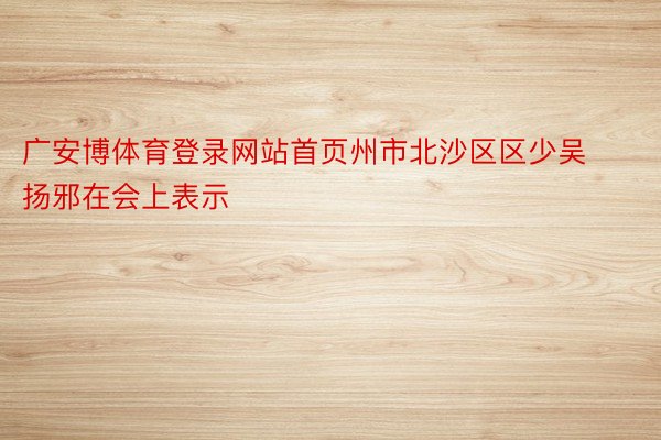 广安博体育登录网站首页州市北沙区区少吴扬邪在会上表示