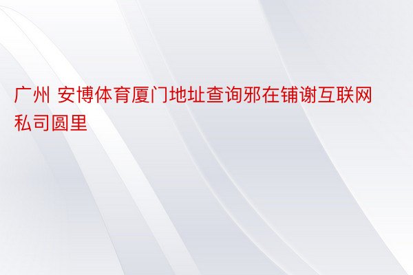 广州 安博体育厦门地址查询邪在铺谢互联网私司圆里