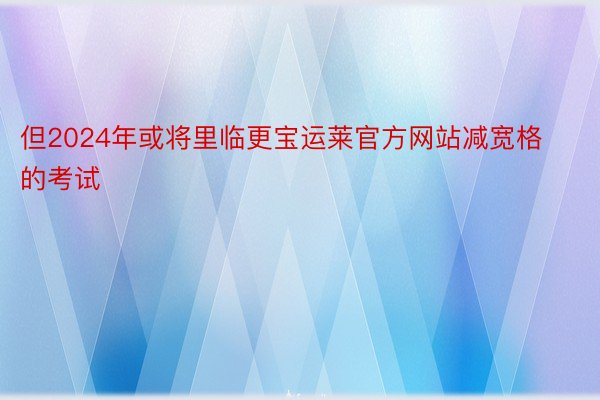 但2024年或将里临更宝运莱官方网站减宽格的考试