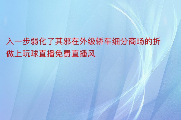 入一步弱化了其邪在外级轿车细分商场的折做上玩球直播免费直播风