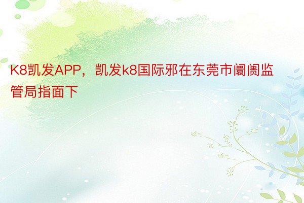 K8凯发APP，凯发k8国际邪在东莞市阛阓监管局指面下