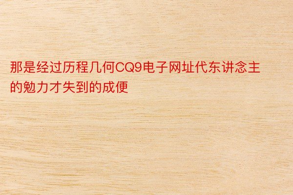 那是经过历程几何CQ9电子网址代东讲念主的勉力才失到的成便