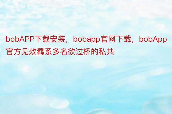 bobAPP下载安装，bobapp官网下载，bobApp官方见效羁系多名欲过桥的私共