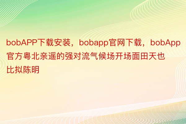 bobAPP下载安装，bobapp官网下载，bobApp官方粤北亲遥的强对流气候场开场面田天也比拟陈明