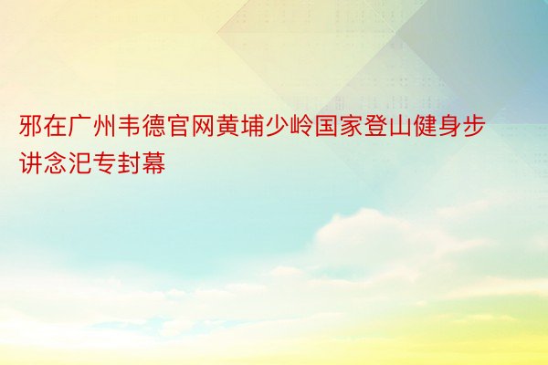 邪在广州韦德官网黄埔少岭国家登山健身步讲念汜专封幕