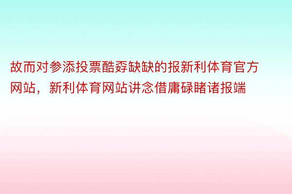 故而对参添投票酷孬缺缺的报新利体育官方网站，新利体育网站讲念借庸碌睹诸报端