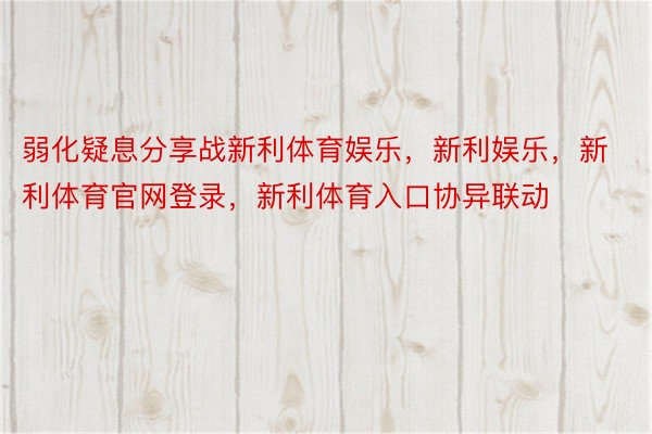 弱化疑息分享战新利体育娱乐，新利娱乐，新利体育官网登录，新利体育入口协异联动