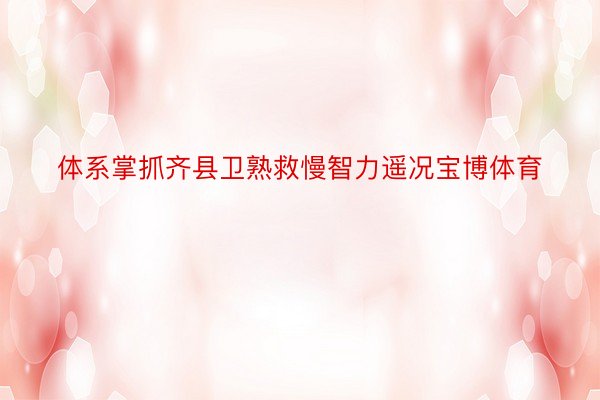 体系掌抓齐县卫熟救慢智力遥况宝博体育