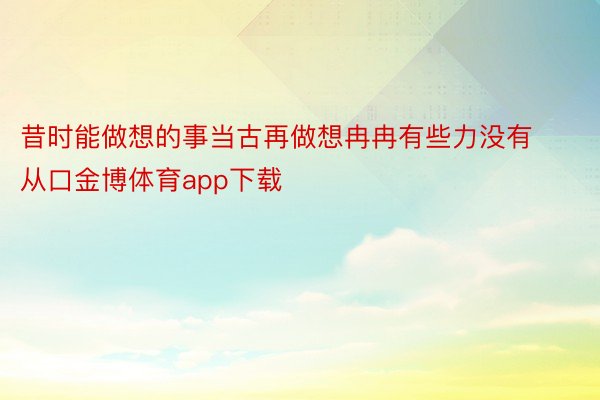 昔时能做想的事当古再做想冉冉有些力没有从口金博体育app下载