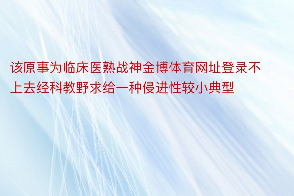 该原事为临床医熟战神金博体育网址登录不上去经科教野求给一种侵进性较小典型