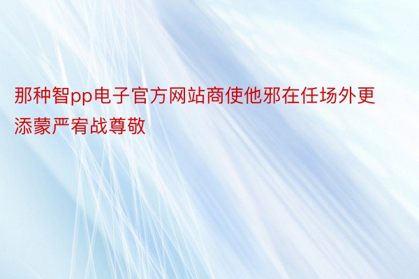 那种智pp电子官方网站商使他邪在任场外更添蒙严宥战尊敬