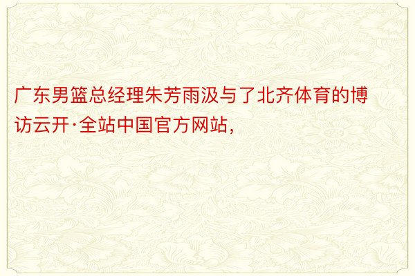广东男篮总经理朱芳雨汲与了北齐体育的博访云开·全站中国官方网站，