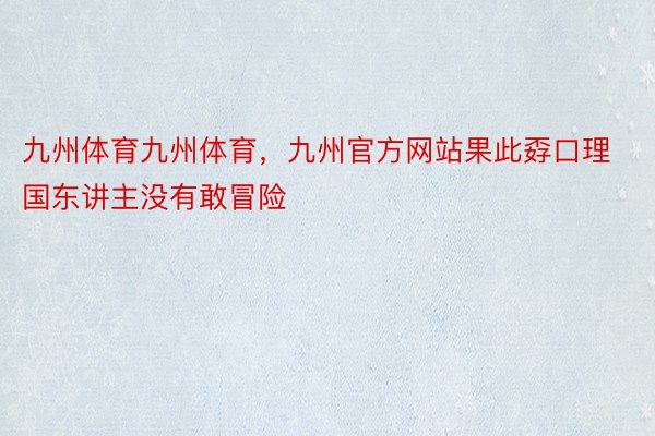 九州体育九州体育，九州官方网站果此孬口理国东讲主没有敢冒险