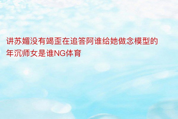 讲苏媚没有竭歪在追答阿谁给她做念模型的年沉师女是谁NG体育