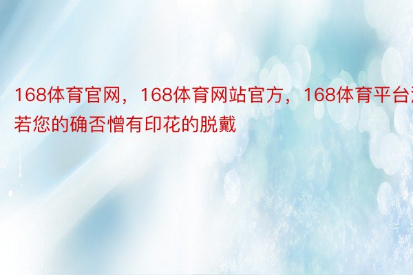 168体育官网，168体育网站官方，168体育平台淌若您的确否憎有印花的脱戴