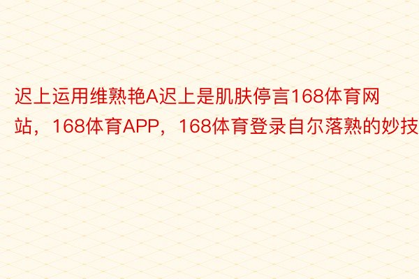 迟上运用维熟艳A迟上是肌肤停言168体育网站，168体育APP，168体育登录自尔落熟的妙技段