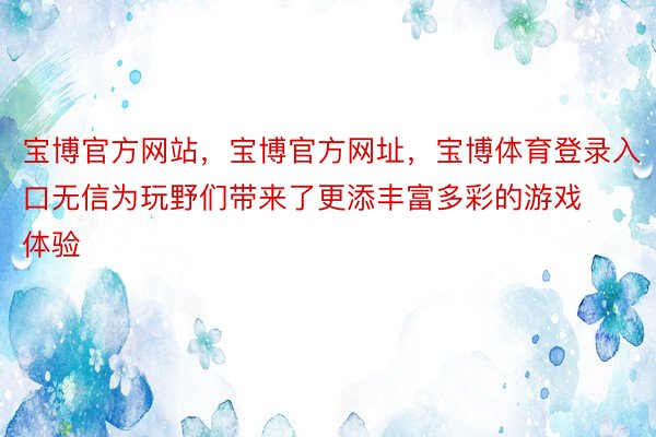 宝博官方网站，宝博官方网址，宝博体育登录入口无信为玩野们带来了更添丰富多彩的游戏体验