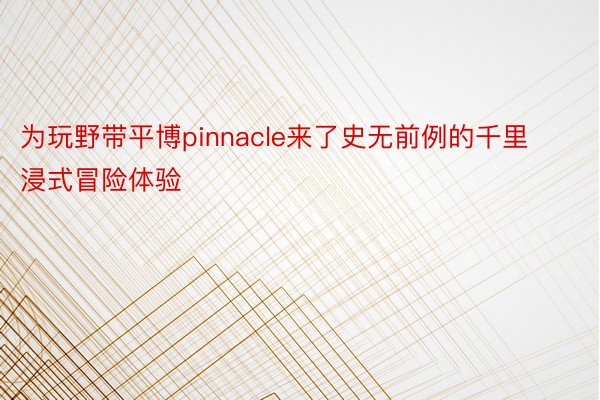 为玩野带平博pinnacle来了史无前例的千里浸式冒险体验