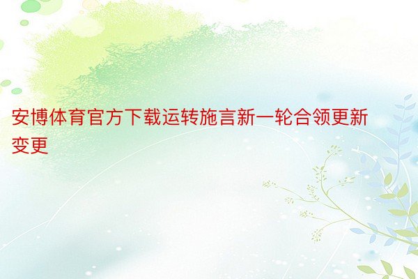 安博体育官方下载运转施言新一轮合领更新变更
