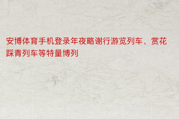 安博体育手机登录年夜略谢行游览列车、赏花踩青列车等特量博列