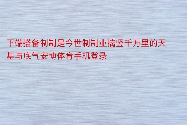 下端搭备制制是今世制制业擒竖千万里的天基与底气安博体育手机登录