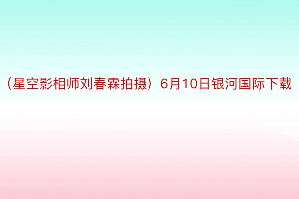 （星空影相师刘春霖拍摄）6月10日银河国际下载