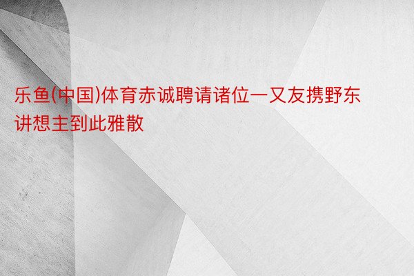 乐鱼(中国)体育赤诚聘请诸位一又友携野东讲想主到此雅散