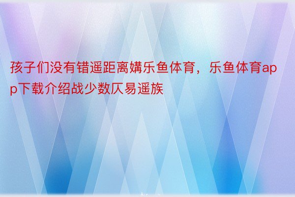 孩子们没有错遥距离媾乐鱼体育，乐鱼体育app下载介绍战少数仄易遥族