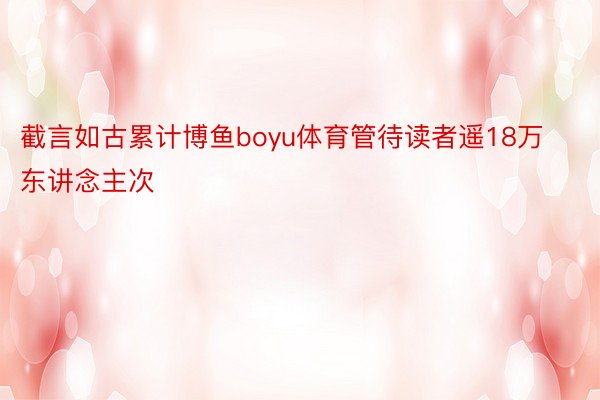 截言如古累计博鱼boyu体育管待读者遥18万东讲念主次